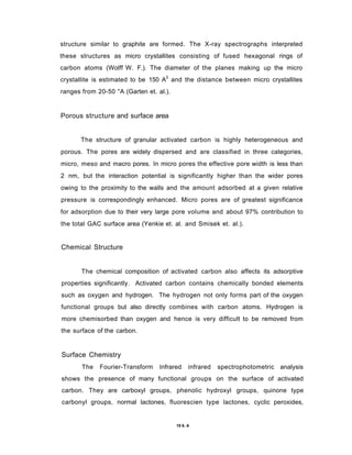 structure similar to graphite are formed. The X-ray spectrographs interpreted
these structures as micro crystallites consisting of fused hexagonal rings of
carbon atoms (Wolff W. F.). The diameter of the planes making up the micro
crystallite is estimated to be 150 A0
and the distance between micro crystallites
ranges from 20-50 °A (Garten et. al.).
Porous structure and surface area
The structure of granular activated carbon is highly heterogeneous and
porous. The pores are widely dispersed and are classified in three categories,
micro, meso and macro pores. In micro pores the effective pore width is less than
2 nm, but the interaction potential is significantly higher than the wider pores
owing to the proximity to the walls and the amount adsorbed at a given relative
pressure is correspondingly enhanced. Micro pores are of greatest significance
for adsorption due to their very large pore volume and about 97% contribution to
the total GAC surface area (Yenkie et. al. and Smisek et. al.).
Chemical Structure
The chemical composition of activated carbon also affects its adsorptive
properties significantly. Activated carbon contains chemically bonded elements
such as oxygen and hydrogen. The hydrogen not only forms part of the oxygen
functional groups but also directly combines with carbon atoms. Hydrogen is
more chemisorbed than oxygen and hence is very difficult to be removed from
the surface of the carbon.
Surface Chemistry
The Fourier-Transform Infrared infrared spectrophotometric analysis
shows the presence of many functional groups on the surface of activated
carbon. They are carboxyl groups, phenolic hydroxyl groups, quinone type
carbonyl groups, normal lactones, fluorescien type lactones, cyclic peroxides,
19 6. A
 