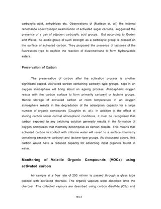 carboxylic acid, anhydrides etc. Observations of (Mattson et. a!.) the internal
reflectance spectroscopic examination of activated sugar carbons, suggested the
presence of a pair of adjacent carboxylic acid groups. But according to Gorten
and Weiss, no acidic group of such strength as a carboxylic group is present on
the surface of activated carbon. They proposed the presence of lactones of the
fluorescien type to explain the reaction of diazomethane to form hydrolyzable
esters.
Preservation of Carbon
The preservation of carbon after the activation process is another
significant aspect. Activated carbon containing carboxyl type groups, kept in an
oxygen atmosphere will bring about an ageing process. Atmospheric oxygen
reacts with the carbon surface to form primarily carboxyl or lactone groups.
Hence storage of activated carbon at room temperature in an oxygen
atmosphere results in the degradation of the adsorption capacity for a large
number of organic compounds (Coughlin et. al.). In addition to the effect of
storing carbon under normal atmospheric conditions, it must be recognised that
carbon exposed to any oxidising solution generally results in the formation of
oxygen complexes that thermally decompose as carbon dioxide. This means that
activated carbon in contact with chlorine water will revert to a surface chemistry
containing excessive carbonyl and lactone-type groups. As discussed above, this
carbon would have a reduced capacity for adsorbing most organics found in
water.
Monitoring of Volatile Organic Compounds (VOCs) using
activated carbon
Air sample at a flow rate of 200 ml/min is passed through a glass tube
packed with activated charcoal. The organic vapours were absorbed onto the
charcoal. The collected vapours are desorbed using carbon disulfide (CS2) and
19 6. A
 
