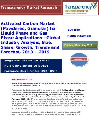 REPORT DESCRIPTION
Global Activated Carbon Market Is Expected to Reach USD 4,180.5 million by 2019:
Transparency Market Research
Transparency Market Research published new market report "Activated Carbon Market
(Powdered, Granular) for Liquid Phase and Gas Phase Applications in Water
Treatment, Food & Beverage Processing, Pharmaceutical & Medical, Automotive
and Air purification - Global Industry Analysis, Size, Share, Growth, Trends and
Forecast, 2013 - 2019," which observes that global market for activated carbon was
valued at USD 1,913.2 million in 2012 and is expected to reach USD 4,180.5 million by
2019, growing at a CAGR of 11.9% from 2013 to 2019. In terms of volumes, activated
carbon demand was 1,204.5 kilo tons in 2012 and is expected to grow at a CAGR of 10.2%
from 2013 to 2019.
Increasing use to eliminate heavy metal residues from industrial waste coupled with
growing concerns over environmental and the need to meet Mercury and Air Toxics
Transparency Market Research
Activated Carbon Market
(Powdered, Granular) for
Liquid Phase and Gas
Phase Applications - Global
Industry Analysis, Size,
Share, Growth, Trends and
Forecast, 2013 – 2019
Single User License: US $ 4595
Multi User License: US $ 7595
Corporate User License: US $ 10595
Buy Now
Request Sample
Published Date: Aug 2013
105 Pages Report
 