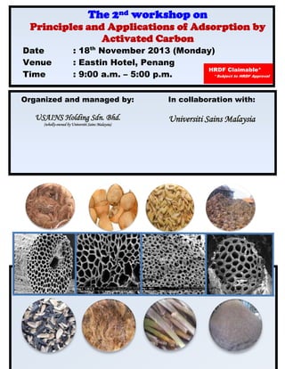 The 2nd workshop on
Principles and Applications of Adsorption by
Activated Carbon
Date : 18th
November 2013 (Monday)
Venue : Eastin Hotel, Penang
Time : 9:00 a.m. – 5:00 p.m.
HRDF Claimable*
*Subject to HRDF Approval
Organized and managed by: In collaboration with:
USAINS Holding Sdn. Bhd.
(wholly-owned by Universiti Sains Malaysia)
Universiti Sains Malaysia
 