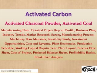 www.entrepreneurindia.co
Activated Carbon
Activated Charcoal Powder, Activated Coal
Manufacturing Plant, Detailed Project Report, Profile, Business Plan,
Industry Trends, Market Research, Survey, Manufacturing Process,
Machinery, Raw Materials, Feasibility Study, Investment
Opportunities, Cost and Revenue, Plant Economics, Production
Schedule, Working Capital Requirement, Plant Layout, Process Flow
Sheet, Cost of Project, Projected Balance Sheets, Profitability Ratios,
Break Even Analysis
 