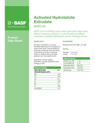 Application
Activated hydrotalcite is a unique
thermally treated aluminum/magnesium
mixed metal oxide. Thermal treatment
produces a molecular structure having
a high affinity for anions in aqueous
solutions. Divalent anions are highly
preferred over monovalent anions.
Applications include catalyst
substrates, specialty adsorbents and
rheology control.
Chemical Properties
Molar Mg/AI Ratio
Elemental Analysis (wt%)
2.4
Mg 35.0
AI 16.0
Ca 0.4
Fe 0.06
Na 0.1
Si 0.08
LOI (1000ºC) 2–4
Availability
Shipping Point–Port Allen, LA, USA
Sizing
Diameter	 2.5–4 mm
Length	 7–15 mm
Physical Properties
Abrasion Loss, wt% < 1%
Crush Strength, lbs 5–10
Bulk Density, kg/m3 600–750
Surface Area, m2/g 150–220
Pore Vol, cc/g 0.35–0.55
Activated Hydrotalcite
Extrudate
AHTC-24
AHTC-24 is an AI/Mg mixed metal oxide with a high anion
affinity in aqueous solutions. It can be used as catalyst
substrates, specialty adsorbents and for rheology control.
Product
Data Sheet
 