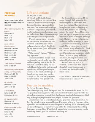 FeeDINg                       Life and onions
ReaDINg                       By Anjali Miles
                              My friends and I decided to do                   But Jesus didn’t stop there. He let
Jesus practiced what          something different to celebrate New          me go through difficulties that left
He preached—and so            Year’s Eve. Everyone would bring or           me feeling like an onion that had
can we                        do something that represented the             been chopped up. These experiences
                              past year. One person made a collage          brought some tears, as chopping an
Make a time and place for
                              of photos—experiences, new friends,           onion does, but like the chopping
prayer.
                              family, and so on. Another sang a song        releases the onion’s flavor, I know that
Matthew 6:6
                              she had written. Two others sang songs        Jesus has a good purpose for everything
Mark 1:35
                              that held special meaning for them.           He does or allows to happen. Through
Mark 6:46
                                 When it was my turn, I brought             it all, I believe, He was reshaping me
Luke 5:16
                              out two onions, one whole and one             for bigger and better things to come.
Love without                  chopped. Earlier that day, when I                An onion isn’t something that most
discrimination.               had prayed about what I should do             people like to eat on its own, but it
Matthew 5:43–48               for my presentation, Jesus told me to         can enhance many other foods. I think
Matthew 9:9–13                take onions.                                  I’m a bit like an onion in that regard
Matthew 14:14                   “Why onions?” I asked. “What do             too. Outspoken and sometimes a little
Mark 10:17–21                 they represent?”                              sharp, I’m best in group and team
Luke 23:39–43                    Jesus explained that like an onion         situations, where personalities and
John 8:1–11                   can be peeled back layer by layer, He         talents blend to make a “tasty dish.”
                              had been peeling away at me for the               So that’s been my year in a
Take time for children.
Luke 18:15–17
                              past year. Slowly but surely He had           nutshell—or an onion skin. I never
                              pulled back the layers I’d built around       thought I would be compared to
Handle difficult situations   myself—my self-image of being in              an onion, but Jesus did—and it
wisely and prayerfully.       control, or the way I acted tough, as         makes sense.
Matthew 5:25–26               though no one could hurt me, for
Luke 20:19–26                 example. As the year had progressed,          Anjali Miles is a member of the Family
John 8:3–9                    more layers had been peeled back.             International in Iceland. 1
Be humble.
Matthew 11:29
John 13:3–15
                              You can be anything
                              By David Brandt Berg
Serve others.                 God doesn’t go very much for bigness after the manner of this world. In fact,
Luke 22:25–27                 He specializes in using people who seem most likely not to succeed; yet by the
Philippians 2:5–8             miraculous power and grace of God they become shining lights to others. God
                              only makes great people out of little people, to show His greatness.1
Be a peacemaker.
                                 Dare to trust Him in spite of yourself, and give Him all the credit when He
Matthew 5:9
                              does the miracle—what you couldn’t do. If you can believe in God, everything
Matthew 26:48–52
                              is possible, because He makes everything out of nothing. We’re all nothing and
Conform to God’s plan.        can do nothing good of ourselves.2 God is like the circle around the nothing
Matthew 6:33                  that makes it something. With God all around you, even your nothing can be
Luke 22:42                    something. In fact, you can be almost anything! 1
John 4:34
John 14:31                    1 Corinthians 1:26–29
                              1                        2
                                                        Galatians 6:3; John 15:5
                                                                                                                   7
 