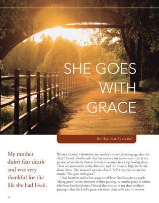 SHE GOES
                               WITH
                             GRACE
                                                     By Hannah Avellino



My mother             While going through my mother’s personal belongings after she
                      died, I found a bookmark that has meant a lot to me since. On it is a
didn’t fear death     picture of an elderly Native American woman in a long flowing dress.
                      There are mountains in the distance, and the moon is high in the sky
and was very          above them. The woman’s eyes are closed. Below the picture are the
                      words, “She goes with grace.”
thankful for the         I had heard or read a few accounts of how God has given people
                      “dying grace” at the moment of their passing, or similar grace to others
life she had lived.   who have lost loved ones. I found this so true in my dear mother’s
                      passing—that the Lord’s grace was more than sufficient. In answer

10
 