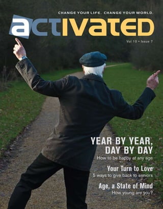 change your life. change your world.




                             Vol 10 • Issue 7




            YEAR BY YEAR,
               DAY BY DAY
               How to be happy at any age

                    Your Turn to Love
             5 ways to give back to seniors

               Age, a State of Mind
                      How young are you?
 