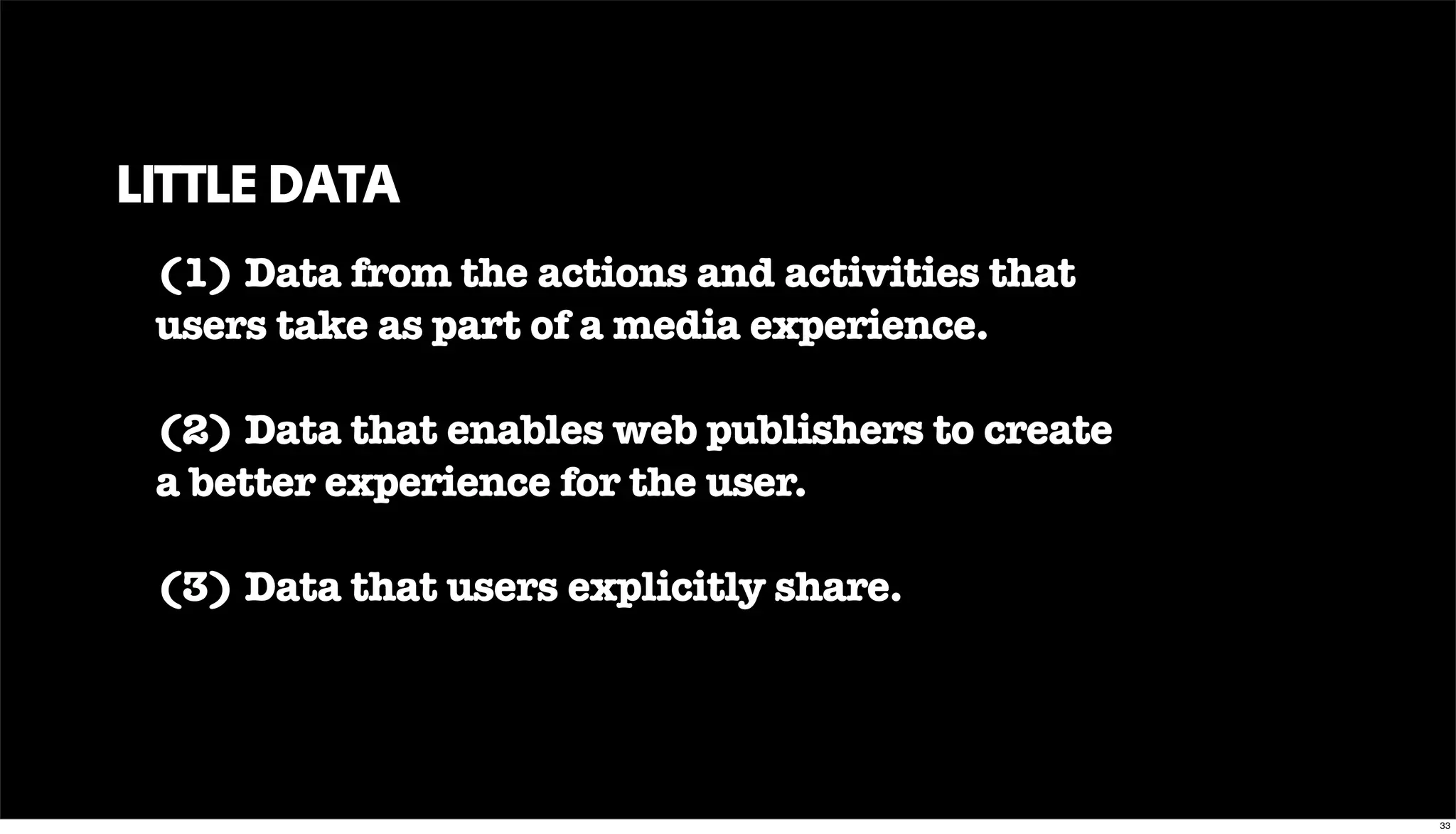 LITTLE DATA
(1) Data from the actions and activities that
users take as part of a media experience.
(2) Data that enables web publishers to create
a better experience for the user.
(3) Data that users explicitly share.
33
 
