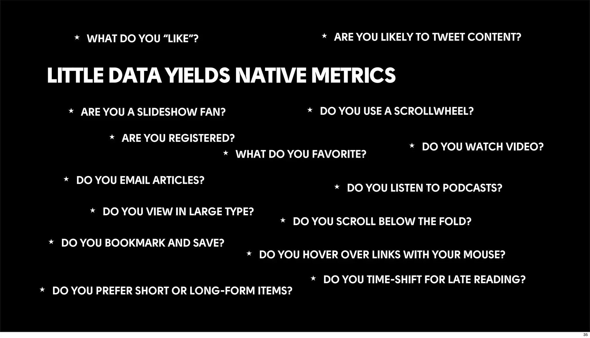 LITTLE DATA YIELDS NATIVE METRICS
★ DO YOU WATCH VIDEO?
★ ARE YOU REGISTERED?
★ WHAT DO YOU FAVORITE?
★ DO YOU TIME-SHIFT FOR LATE READING?
★ DO YOU SCROLL BELOW THE FOLD?
★ WHAT DO YOU “LIKE”? ★ ARE YOU LIKELY TO TWEET CONTENT?
★ DO YOU LISTEN TO PODCASTS?
★ DO YOU EMAIL ARTICLES?
★ DO YOU BOOKMARK AND SAVE?
★ DO YOU HOVER OVER LINKS WITH YOUR MOUSE?
★ DO YOU USE A SCROLLWHEEL?
★ DO YOU VIEW IN LARGE TYPE?
★ ARE YOU A SLIDESHOW FAN?
★ DO YOU PREFER SHORT OR LONG-FORM ITEMS?
35
 