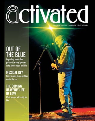 ctivatedctivated
OUT OF
THE BLUELegendary blues slide
guitarist Jeremy Spencer
talks about music and life
MUSICAL KEY
There’s more to music than
meets the ear
THE COMING
HEAVENLY LIFE
OF LOVE
What heaven will really be
like
CHANGE YOUR LIFE. CHANGE YOUR WORLD.
07_July_2002_Act.indd 1 4/2/2002, 6:11:23 PM
 