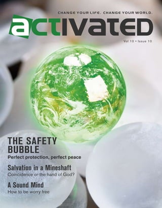 change your life. change your world.




                                                Vol 10 • Issue 10




THE SAFETY
BUBBLE
Perfect protection, perfect peace

Salvation in a Mineshaft
Coincidence or the hand of God?

A Sound Mind
How to be worry free
 