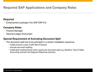 © 2011 SAP AG. All rights reserved. 3
Required SAP Applications and Company Roles
Required
 Enhancement package 5 for SAP ERP 6.0
Company Roles
 Finance Manager
 General Ledger Accountant
Special Requirement of Activating Document Split
 The document split has to be activated in a certain installation sequence.
o Install choosen scope of SAP Best Practices
o Activate document splitting
o Install other building blocks which require the document split (e.g. Baseline: Cost of Sales
Accounting scenario and Segment Reporting scenario).
 