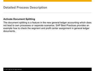 © 2011 SAP AG. All rights reserved. 4
Detailed Process Description
Activate Document Splitting
The document splitting is a feature in the new general ledger accounting which does
not lead to own processes or separate scenarios. SAP Best Practices provides an
example how to check the segment and profit center assignment in general ledger
documents.
 
