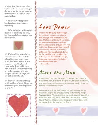 9. We’re frail, fallible, and often
foolish, and our understanding of
the world we live in, not to men-
tion the world to come, is only
partial at best.

10. But when God’s Spirit of
love lives in us, that changes
everything.

11. We’re really just children when
                                       Love Power
it comes to practicing real love,      There is no difficulty that enough
but God can help us outgrow our        love will not conquer, no disease
childish ways.                         that enough love will not heal. No
                                       door that enough love will not open,
                                       no gulf that enough love will not
                                       bridge. No wall that enough love will
                                       not throw down, no sin that enough
                                       love will not redeem. It makes no
                                       difference how deeply seated may
12. Without Him we’re clueless         be the trouble, how hopeless the
when it comes to love and the          outlook, how muddled the tangle,
other things that matter most          how great the mistake. Sufficient
in life, but when we live in His       love will dissolve it all.
kingdom—the kingdom of                 —Emmet Fox
Heaven that Jesus said is even
now within us—we can see things
as He does, get our priorities
straight, pull out the stops, and
live and love to the full.
                                       Meet the Man
                                       If you haven’t yet met the Man of Love who has power to
13. There are lots of nice things      forgive the past, transform the present, brighten the future,
in life and lots of good things, but   and grant heavenly happiness forever, you can by sincerely
none are as good or as important       praying the following prayer:
as love! 1
                                       Dear Jesus, thank You for dying for me so I can have eternal
                                       life. Please forgive me for every wrong and unloving thing I
                                       have ever done. Please come into my heart, give me Your gift of
                                       eternal life, and help me to know Your love and peace. Thank
                                       You for hearing and answering this prayer and for being with
                                       me always, from this moment on. Amen.




                                                                                                         11
 
