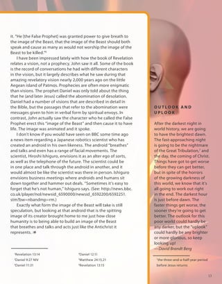 it. “He [the False Prophet] was granted power to give breath to
the image of the Beast, that the image of the Beast should both
speak and cause as many as would not worship the image of the
Beast to be killed.”6
     I have been impressed lately with how the book of Revelation
relates a vision, not a prophecy. John saw it all. Some of the book
is the record of conversations he had with different characters
in the vision, but it largely describes what he saw during that
amazing revelatory vision nearly 2,000 years ago on the little
Aegean island of Patmos. Prophecies are often more enigmatic
than visions. The prophet Daniel was only told about the thing
that he (and later Jesus) called the abomination of desolation.
Daniel had a number of visions that are described in detail in
the Bible, but the passages that refer to the abomination were        OUTLOOK AND
messages given to him in verbal form by spiritual envoys. In          UPLOOK
contrast, John actually saw the character who he called the False
Prophet erect this “image of the Beast” and then cause it to have     After the darkest night in
life. The image was animated and it spoke.                            world history, we are going
     I don’t know if you would have seen on BBC some time ago         to have the brightest dawn.
a news item regarding a Japanese robotics scientist who has           The fast-approaching night
created an android in his own likeness. The android “breathes”        is going to be the nightmare
and talks and even has a range of facial movements. The               of the Great Tribulation,7 and
scientist, Hiroshi Ishiguro, envisions it as an alter ego of sorts,   the day, the coming of Christ.
as well as the telephone of the future. The scientist could be        Things have got to get worse
in one place and talk through the android in another, and it          before they can get better,
would almost be like the scientist was there in person. Ishiguro      but in spite of the horrors
envisions business meetings where androids and humans sit             of the growing darkness of
down together and hammer out deals. “Sometimes it’s easy to           this world, we know that it's
forget that he’s not human,” Ishiguro says. (See: http://news.bbc.    all going to work out right
co.uk/player/nol/newsid_6590000/newsid_6592200/6592251.               in the end. The darkest hour
stm?bw=nbandmp=rm.)                                                   is just before dawn. The
     Exactly what form the image of the Beast will take is still      faster things get worse, the
speculation, but looking at that android that is the spitting         sooner they’re going to get
image of its creator brought home to me just how close                better. The outlook for this
humanity is to being able to build an image of the Beast              poor world could hardly be
that breathes and talks and acts just like the Antichrist it          any darker, but the “uplook”
represents. 1                                                         could hardly be any brighter
                                                                      or more glorious, so keep
                                                                      looking up!
                                                                      —David Brandt Berg
  Revelation 13:14
  1                                  4
                                         Daniel 12:11
  2
      Daniel 9:27 NIV                5
                                         Matthew 24:15,21              7
                                                                           the three-and-a-half-year period
  3
      Daniel 11:31                   6
                                         Revelation 13:15              before Jesus returns


                                                                                                              13
 