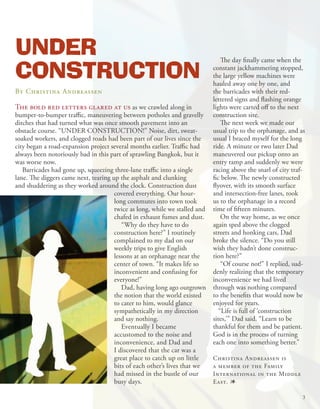 UNDER
CONSTRUCTION
                                                                                The day finally came when the
                                                                            constant jackhammering stopped,
                                                                            the large yellow machines were
                                                                            hauled away one by one, and
By Christina Andreassen                                                     the barricades with their red-
                                                                            lettered signs and flashing orange
The bold red letters glared at us as we crawled along in                    lights were carted off to the next
bumper-to-bumper traffic, maneuvering between potholes and gravelly         construction site.
ditches that had turned what was once smooth pavement into an                   The next week we made our
obstacle course. “UNDER CONSTRUCTION!” Noise, dirt, sweat-                  usual trip to the orphanage, and as
soaked workers, and clogged roads had been part of our lives since the      usual I braced myself for the long
city began a road-expansion project several months earlier. Traffic had     ride. A minute or two later Dad
always been notoriously bad in this part of sprawling Bangkok, but it       maneuvered our pickup onto an
was worse now.                                                              entry ramp and suddenly we were
   Barricades had gone up, squeezing three-lane traffic into a single       racing above the snarl of city traf-
lane. The diggers came next, tearing up the asphalt and clunking            fic below. The newly constructed
and shuddering as they worked around the clock. Construction dust           flyover, with its smooth surface
                                      covered everything. Our hour-         and intersection-free lanes, took
                                      long commutes into town took          us to the orphanage in a record
                                      twice as long, while we stalled and   time of fifteen minutes.
                                      chafed in exhaust fumes and dust.         On the way home, as we once
                                         “Why do they have to do            again sped above the clogged
                                      construction here?” I routinely       streets and honking cars, Dad
                                      complained to my dad on our           broke the silence. “Do you still
                                      weekly trips to give English          wish they hadn’t done construc-
                                      lessons at an orphanage near the      tion here?”
                                      center of town. “It makes life so         “Of course not!” I replied, sud-
                                      inconvenient and confusing for        denly realizing that the temporary
                                      everyone!”                            inconvenience we had lived
                                         Dad, having long ago outgrown      through was nothing compared
                                      the notion that the world existed     to the benefits that would now be
                                      to cater to him, would glance         enjoyed for years.
                                      sympathetically in my direction          “Life is full of ‘construction
                                      and say nothing.                      sites,’” Dad said. “Learn to be
                                         Eventually I became                thankful for them and be patient.
                                      accustomed to the noise and           God is in the process of turning
                                      inconvenience, and Dad and            each one into something better.”
                                      I discovered that the car was a
                                      great place to catch up on little     Christina Andreassen is
                                      bits of each other’s lives that we    a member of the Family
                                      had missed in the bustle of our       International in the Middle
                                      busy days.                            East. 1

                                                                                                               3
 