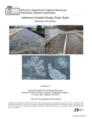 Wisconsin Department of Natural Resources
Wastewater Operator Certification

Advanced Activated Sludge Study Guide
December 2010 Edition

Subclass C
Wisconsin Department of Natural Resources
Bureau of Science Services, Operator Certification Program
P.O. Box 7921, Madison, WI 53707
http://dnr.wi.gov/org/es/science/opcert/
The Wisconsin Department of Natural Resources provides equal opportunity in its employment, programs, services, and functions under
an Affirmative Action Plan. If you have any questions, please write to Equal Opportunity Office, Department of Interior, Washington, D.C.
20240. This publication is availab le in alternative format (large print, Braille, audio tape. etc.) upon request. Please call (608) 266-0531
for more information.

Printed on 02/13/12

 