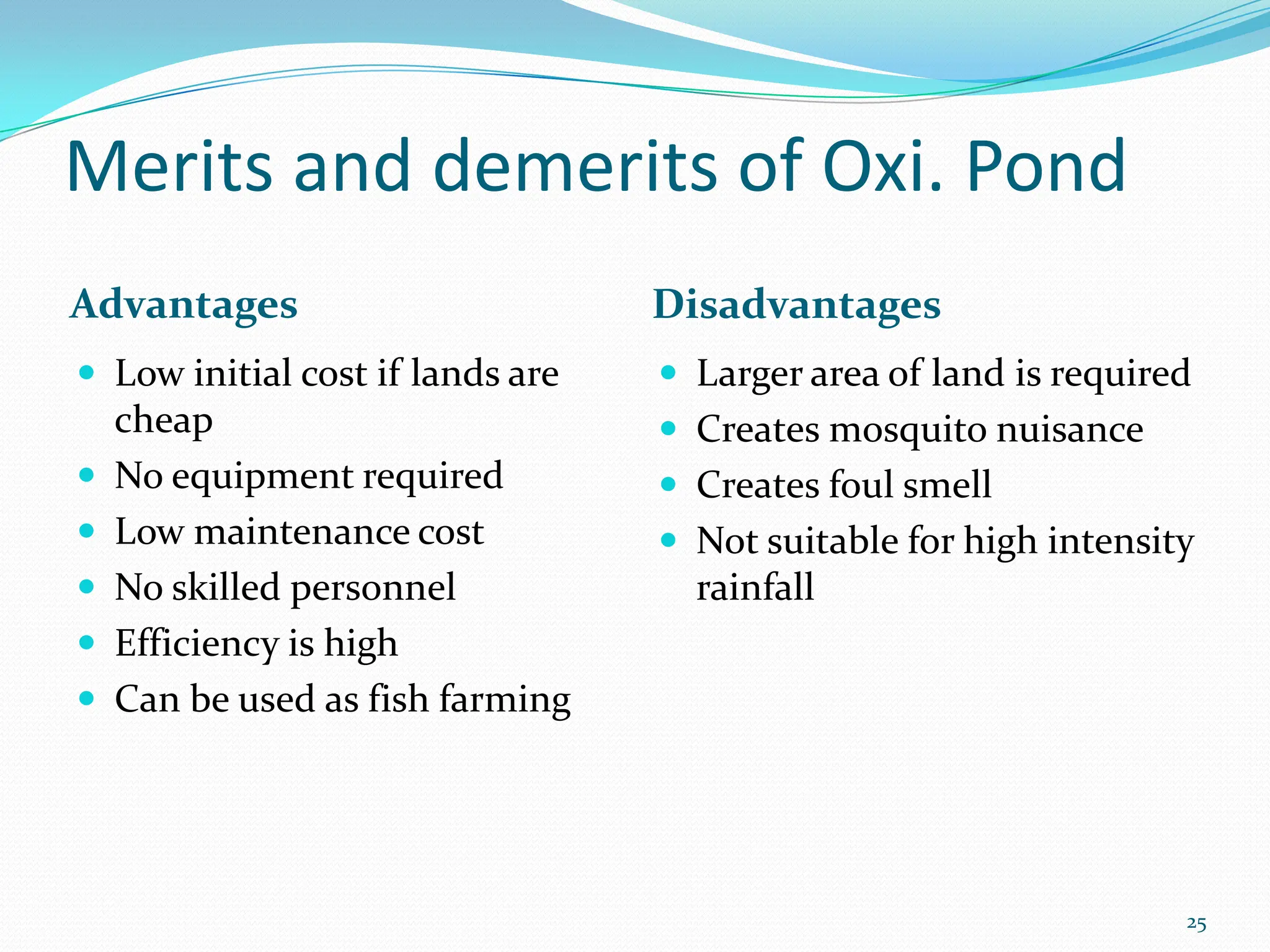 Merits and demerits of Oxi. Pond
Advantages Disadvantages
 Low initial cost if lands are
cheap
 No equipment required
 Low maintenance cost
 No skilled personnel
 Efficiency is high
 Can be used as fish farming
 Larger area of land is required
 Creates mosquito nuisance
 Creates foul smell
 Not suitable for high intensity
rainfall
25
 