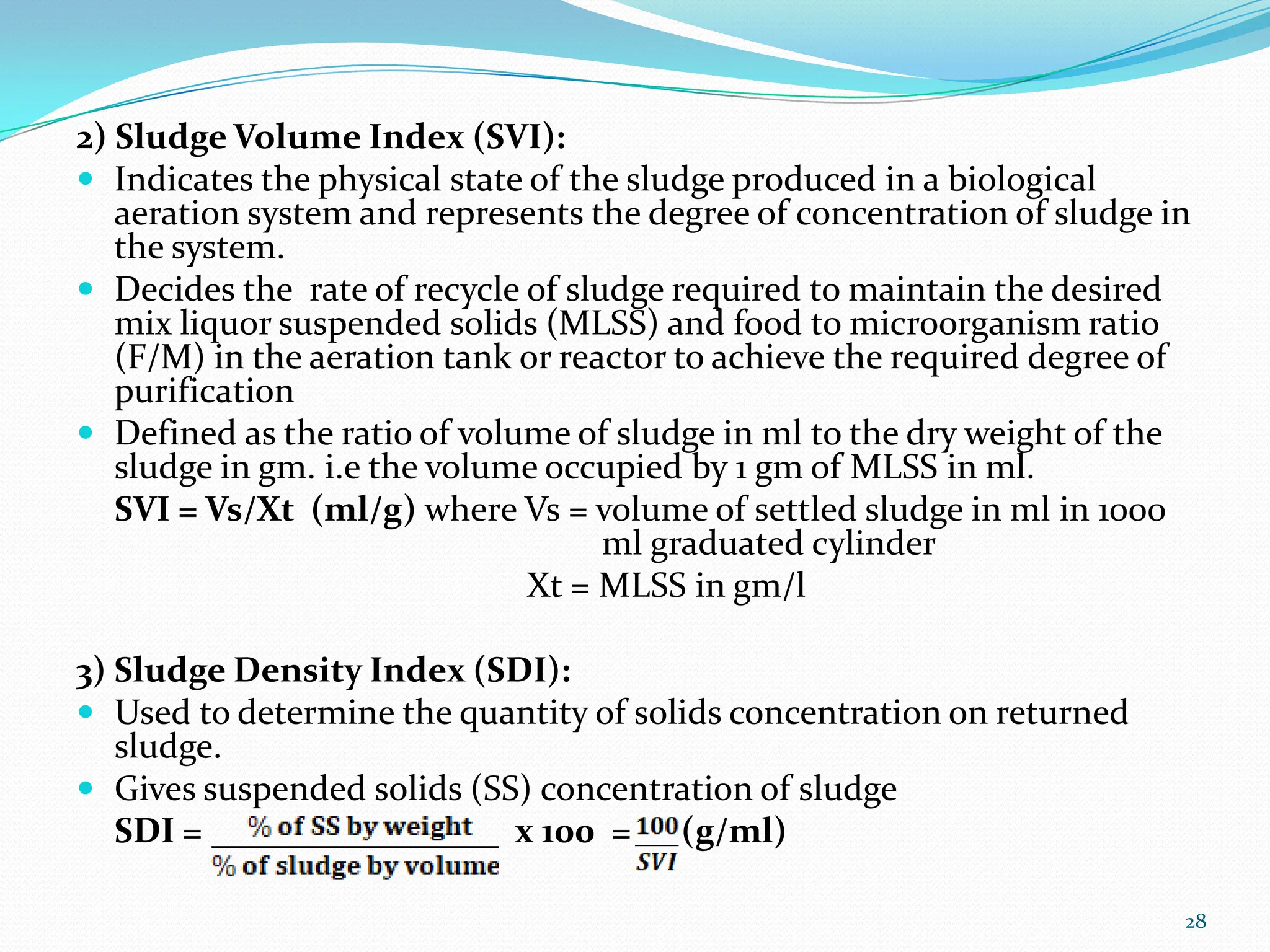 2) Sludge Volume Index (SVI):
 Indicates the physical state of the sludge produced in a biological
aeration system and represents the degree of concentration of sludge in
the system.
 Decides the rate of recycle of sludge required to maintain the desired
mix liquor suspended solids (MLSS) and food to microorganism ratio
(F/M) in the aeration tank or reactor to achieve the required degree of
purification
 Defined as the ratio of volume of sludge in ml to the dry weight of the
sludge in gm. i.e the volume occupied by 1 gm of MLSS in ml.
SVI = Vs/Xt (ml/g) where Vs = volume of settled sludge in ml in 1000
ml graduated cylinder
Xt = MLSS in gm/l
3) Sludge Density Index (SDI):
 Used to determine the quantity of solids concentration on returned
sludge.
 Gives suspended solids (SS) concentration of sludge
SDI = x 100 = (g/ml)
28
 
