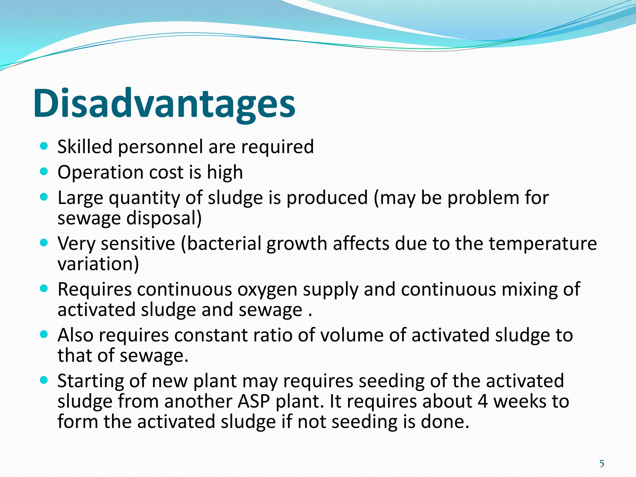 Disadvantages
 Skilled personnel are required
 Operation cost is high
 Large quantity of sludge is produced (may be problem for
sewage disposal)
 Very sensitive (bacterial growth affects due to the temperature
variation)
 Requires continuous oxygen supply and continuous mixing of
activated sludge and sewage .
 Also requires constant ratio of volume of activated sludge to
that of sewage.
 Starting of new plant may requires seeding of the activated
sludge from another ASP plant. It requires about 4 weeks to
form the activated sludge if not seeding is done.
5
 