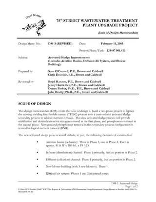 75th STREET WASTEWATER TREATMENT
                                                    PLANT UPGRADE PROJECT
                                                                                   Basis of Design Memorandum


Design Memo No.:               DM-3 (REVISED)                  Date:                  February 11, 2005

                                                               Project/Phase/Task: 124487.001.420

Subject:                       Activated Sludge Improvements
                               (Includes Aeration Basins, Diffused Air System, and Blower
                               Building)

Prepared by:                   Sean O’Connell, P.E., Brown and Caldwell
                               Chris Douville, P.E., Brown and Caldwell

Reviewed by:                   Boyd Hanzon, P.E., Brown and Caldwell
                               Jenny Hartfelder, P.E., Brown and Caldwell
                               Denny Parker, Ph.D., P.E., Brown and Caldwell
                               John Bratby, Ph.D., P.E., Brown and Caldwell


SCOPE OF DESIGN
This design memorandum (DM) covers the basis of design to build a two-phase project to replace
the existing trickling filter/solids contact (TF/SC) process with a conventional activated sludge
secondary process to achieve nutrient removal. This new activated sludge process will provide
nitrification and denitrification for nitrogen removal in the first phase, and phosphorous removal in
the second phase. Nitrogen and phosphorous removal in this secondary process configuration is
termed biological nutrient removal (BNR).

The new activated sludge process would include, in part, the following elements of construction:

                            Aeration basins (A-basins): Three in Phase 1, one in Phase 2. Each is
                            approx. 81 ft W x 180 ft L x 19 ft D.

                            Influent (distribution) channel: Phase 1 primarily, but last portion in Phase 2.

                            Effluent (collection) channel: Phase 1 primarily, but last portion in Phase 2.

                            New blower building (with 3 new blowers): Phase 1.

                            Diffused air system: Phases 1 and 2 in aerated zones.


                                                                                                 DM-3. Activated Sludge
                                                                                                            Page 1 of 2
P:DataGENBoulder24487 WWTP04 Reports & Deliverables4200 MemorandaDesignMemorandaDesign Memos to Boulder Jan08DM3-A-
Basins Feb-05.doc
 
