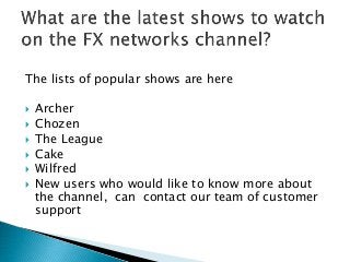 The lists of popular shows are here
 Archer
 Chozen
 The League
 Cake
 Wilfred
 New users who would like to know more about
the channel, can contact our team of customer
support
 