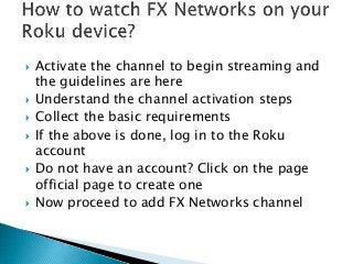  Activate the channel to begin streaming and
the guidelines are here
 Understand the channel activation steps
 Collect the basic requirements
 If the above is done, log in to the Roku
account
 Do not have an account? Click on the page
official page to create one
 Now proceed to add FX Networks channel
 