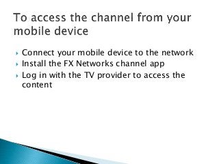  Connect your mobile device to the network
 Install the FX Networks channel app
 Log in with the TV provider to access the
content
 