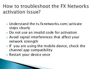  Understand the tv.fxnetworks.com/activate
steps clearly
 Do not use an invalid code for activation
 Avoid signal interferences that affect your
network strength
 If you are using the mobile device, check the
channel app compatibility
 Restart your device once
 