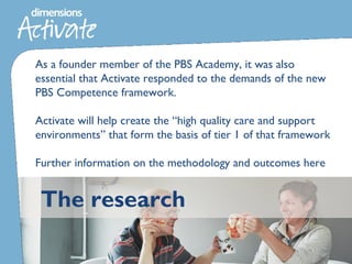 The research
As a founder member of the PBS Academy, it was also
essential that Activate responded to the demands of the new
PBS Competence framework.
Activate will help create the “high quality care and support
environments” that form the basis of tier 1 of that framework
Further information on the methodology and outcomes here
 