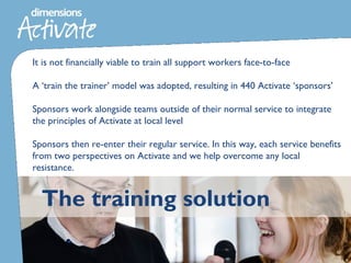 The training solution
It is not financially viable to train all support workers face-to-face
A ‘train the trainer’ model was adopted, resulting in 440 Activate ‘sponsors’
Sponsors work alongside teams outside of their normal service to integrate
the principles of Activate at local level
Sponsors then re-enter their regular service. In this way, each service benefits
from two perspectives on Activate and we help overcome any local
resistance.
 