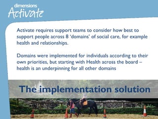 The implementation solution
Activate requires support teams to consider how best to
support people across 8 ‘domains’ of social care, for example
health and relationships.
Domains were implemented for individuals according to their
own priorities, but starting with Health across the board –
health is an underpinning for all other domains
 
