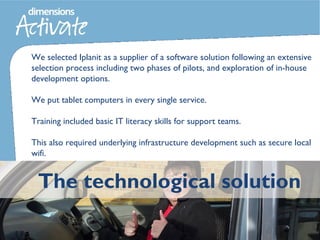 The technological solution
We selected Iplanit as a supplier of a software solution following an extensive
selection process including two phases of pilots, and exploration of in-house
development options.
We put tablet computers in every single service.
Training included basic IT literacy skills for support teams.
This also required underlying infrastructure development such as secure local
wifi.
 
