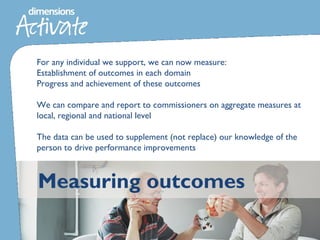 Measuring outcomes
For any individual we support, we can now measure:
Establishment of outcomes in each domain
Progress and achievement of these outcomes
We can compare and report to commissioners on aggregate measures at
local, regional and national level
The data can be used to supplement (not replace) our knowledge of the
person to drive performance improvements
 
