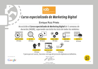 Curso especializado de Marketing Digital
Ha asistido al Curso especializado de Marketing Digital de 9 semanas de
duración (400h), superando con éxito los tests de todos los módulos:
Antonio Traugott
Director General IAB Spain
Una iniciativa de:
SOCIAL Y VÍDEO MOBILE MKTSEO-SEM ANALÍTICADISPLAYYC.PROGRAMÁTICA
30 horas 48 horas 54 horas 60 horas 68 horas
E-COMMERCE
Enrique Ruiz Prieto
Y para que así conste, hacemos entrega del presente diploma acreditativo.
Marzo de 2015
Cloud Computing
40 horas 40 horas 40 horas
20 horas
Desarrollo WebProductividad
 