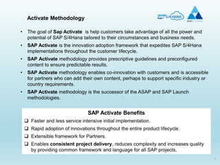 2
• The goal of Sap Activate is help customers take advantage of all the power and
potential of SAP S/4Hana tailored to their circumstances and business needs.
• SAP Activate is the innovation adoption framework that expedites SAP S/4Hana
implementations throughout the customer lifecycle.
• SAP Activate methodology provides prescriptive guidelines and preconfigured
content to ensure predictable results.
• SAP Activate methodology enables co-innovation with customers and is accessible
for partners who can add their own content, perhaps to support specific industry or
country requirements.
• SAP Activate methodology is the successor of the ASAP and SAP Launch
methodologies.
SAP Activate Benefits
 Faster and less service intensive initial implementation.
 Rapid adoption of innovations throughout the entire product lifecycle.
 Extensible framework for Partners.
 Enables consistent project delivery, reduces complexity and increases quality
by providing common framework and language for all SAP projects.
Activate Methodology
 