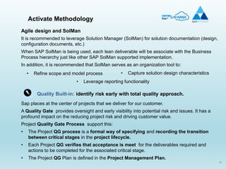 34
Activate Methodology
Agile design and SolMan
It is recommended to leverage Solution Manager (SolMan) for solution documentation (design,
configuration documents, etc.)
When SAP SolMan is being used, each lean deliverable will be associate with the Business
Process hierarchy just like other SAP SolMan supported implementation.
In addition, it is recommended that SolMan serves as an organization tool to:
Quality Built-in: identify risk early with total quality approach.
Sap places at the center of projects that we deliver for our customer.
A Quality Gate provides oversight and early visibility into potential risk and issues. It has a
profound impact on the reducing project risk and driving customer value.
Project Quality Gate Process support this:
• The Project QG process is a formal way of specifying and recording the transition
between critical stages in the project lifecycle.
• Each Project QG verifies that acceptance is meet for the deliverables required and
actions to be completed for the associated critical stage.
• The Project QG Plan is defined in the Project Management Plan.
• Refine scope and model process • Capture solution design characteristics
• Leverage reporting functionality
 