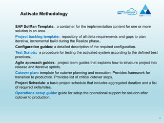 43
Activate Methodology
SAP SolMan Template: a container for the implementation content for one or more
solution in an area.
Project backlog template: repository of all delta requirements and gaps to plan
iterative, incremental build during the Realize phase..
Configuration guides: a detailed description of the required configuration.
Test Scripts: a procedure for testing the activated system according to the defined best
practices.
Agile approach guides: project team guides that explains how to structure project into
release and iterative sprints.
Cutover plan: template for cutover planning and execution. Provides framework for
transition to production. Provides list of critical cutover steps.
Project Schedule: a basic project schedule that includes aggregated duration and a list
of required skills/roles.
Operations setup guide: guide for setup the operational support for solution after
cutover to production.
 