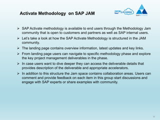 55
 SAP Activate methodology is available to end users through the Methodology Jam
community that is open to customers and partners as well as SAP internal users.
 Let’s take a look at how the SAP Activate Methodology is structured in the JAM
community.
 The landing page contains overview information, latest updates and key links.
 From landing page users can navigate to specific methodology phase and explore
the key project management deliverables in the phase.
 In case users want to dive deeper they can access the deliverable details that
provides description of the deliverable and appropriate accelerators.
 In addition to this structure the Jam space contains collaboration areas. Users can
comment and provide feedback on each item in this group start discussions and
engage with SAP experts or share examples with community.
Activate Methodology on SAP JAM
 
