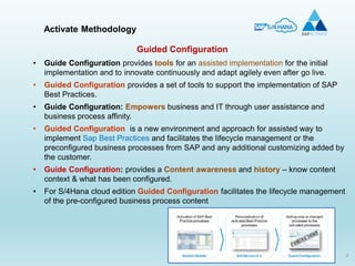 8
• Guide Configuration provides tools for an assisted implementation for the initial
implementation and to innovate continuously and adapt agilely even after go live.
• Guided Configuration provides a set of tools to support the implementation of SAP
Best Practices.
• Guide Configuration: Empowers business and IT through user assistance and
business process affinity.
• Guided Configuration is a new environment and approach for assisted way to
implement Sap Best Practices and facilitates the lifecycle management or the
preconfigured business processes from SAP and any additional customizing added by
the customer.
• Guide Configuration: provides a Content awareness and history – know content
context & what has been configured.
• For S/4Hana cloud edition Guided Configuration facilitates the lifecycle management
of the pre-configured business process content
Activate Methodology
Guided Configuration
 