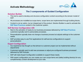 9
Solution Builder
o This tool is used to develop and structure configuration content according to the domain model of
SAP.
o All processes are modelled as scope items, scope items are implemented through building blocks.
o Content is not an option, but an integral part of the product. Solution Builder is used to activate this
SAP Best Practices content in the customer system.
Self Service Configuration UIS
o Next to the activation of ready-to-run business processes delivered by SAP Best Practices
customers typically want to personalize processes.
o Personalization typically does not change a business process but adjusts settings to the customer
needs.
o SAP provides easy to use Fiori applications for self-service configurations to support
personalization
Expert Configuration
o Our experience has thought us that almost no customer project can be implemented without
adjustments
o Customers typically want to add new processes or adjust pre-configured business processed
delivered by SAP Activate.
o SAP will make Expert Configuration available to support these needs.
o With expert configuration you can create your own scope items and (delta) building block(s) for any
complementary content development at your side.
Activate Methodology
The 3 components of Guided Configuration
 