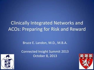 Clinically Integrated Networks and
ACOs: Preparing for Risk and Reward
Bruce E. Landon, M.D., M.B.A.
Connected Insight Summit 2013
October 8, 2013

 
