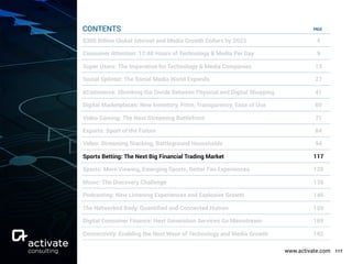 www.activate.com 117
PAGE
$300 Billion Global Internet and Media Growth Dollars by 2023 4
Consumer Attention: 12:40 Hours of Technology & Media Per Day 9
Super Users: The Imperative for Technology & Media Companies 13
Social Splinter: The Social Media World Expands 27
eCommerce: Shrinking the Divide Between Physical and Digital Shopping 41
Digital Marketplaces: New Inventory, Price, Transparency, Ease of Use 60
Video Gaming: The Next Streaming Battlefront 71
Esports: Sport of the Future 84
Video: Streaming Stacking, Battleground Households 94
Sports Betting: The Next Big Financial Trading Market 117
Sports: More Viewing, Emerging Sports, Better Fan Experiences 129
Music: The Discovery Challenge 138
Podcasting: New Listening Experiences and Explosive Growth 146
The Networked Body: Quantiﬁed and Connected Human 159
Digital Consumer Finance: Next Generation Services Go Mainstream 169
Connectivity: Enabling the Next Wave of Technology and Media Growth 182
CONTENTS
 