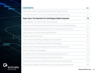 www.activate.com 13
PAGE
$300 Billion Global Internet and Media Growth Dollars by 2023 4
Consumer Attention: 12:40 Hours of Technology & Media Per Day 9
Super Users: The Imperative for Technology & Media Companies 13
Social Splinter: The Social Media World Expands 27
eCommerce: Shrinking the Divide Between Physical and Digital Shopping 41
Digital Marketplaces: New Inventory, Price, Transparency, Ease of Use 60
Video Gaming: The Next Streaming Battlefront 71
Esports: Sport of the Future 84
Video: Streaming Stacking, Battleground Households 94
Sports Betting: The Next Big Financial Trading Market 117
Sports: More Viewing, Emerging Sports, Better Fan Experiences 129
Music: The Discovery Challenge 138
Podcasting: New Listening Experiences and Explosive Growth 146
The Networked Body: Quantiﬁed and Connected Human 159
Digital Consumer Finance: Next Generation Services Go Mainstream 169
Connectivity: Enabling the Next Wave of Technology and Media Growth 182
CONTENTS
 