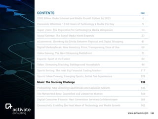 www.activate.com 138
PAGE
$300 Billion Global Internet and Media Growth Dollars by 2023 4
Consumer Attention: 12:40 Hours of Technology & Media Per Day 9
Super Users: The Imperative for Technology & Media Companies 13
Social Splinter: The Social Media World Expands 27
eCommerce: Shrinking the Divide Between Physical and Digital Shopping 41
Digital Marketplaces: New Inventory, Price, Transparency, Ease of Use 60
Video Gaming: The Next Streaming Battlefront 71
Esports: Sport of the Future 84
Video: Streaming Stacking, Battleground Households 94
Sports Betting: The Next Big Financial Trading Market 117
Sports: More Viewing, Emerging Sports, Better Fan Experiences 129
Music: The Discovery Challenge 138
Podcasting: New Listening Experiences and Explosive Growth 146
The Networked Body: Quantiﬁed and Connected Human 159
Digital Consumer Finance: Next Generation Services Go Mainstream 169
Connectivity: Enabling the Next Wave of Technology and Media Growth 182
CONTENTS
 