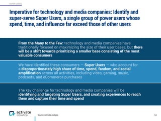 SUPER USERS
Imperative for technology and media companies: Identify and
super-serve Super Users, a single group of power users whose
spend, time, and influence far exceed those of other users
14Source: Activate analysis
We have identiﬁed these consumers — Super Users — who account for  
a disproportionately high share of time, spend, fandom, and social
ampliﬁcation across all activities, including video, gaming, music,
podcasts, and eCommerce purchases
From the Many to the Few: technology and media companies have
traditionally focused on maximizing the size of their user bases, but there
will be a shift towards prioritizing a smaller base consisting of the most
valuable consumers
The key challenge for technology and media companies will be
identifying and targeting Super Users, and creating experiences to reach
them and capture their time and spend
 