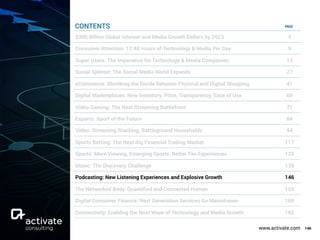 www.activate.com 146
PAGE
$300 Billion Global Internet and Media Growth Dollars by 2023 4
Consumer Attention: 12:40 Hours of Technology & Media Per Day 9
Super Users: The Imperative for Technology & Media Companies 13
Social Splinter: The Social Media World Expands 27
eCommerce: Shrinking the Divide Between Physical and Digital Shopping 41
Digital Marketplaces: New Inventory, Price, Transparency, Ease of Use 60
Video Gaming: The Next Streaming Battlefront 71
Esports: Sport of the Future 84
Video: Streaming Stacking, Battleground Households 94
Sports Betting: The Next Big Financial Trading Market 117
Sports: More Viewing, Emerging Sports, Better Fan Experiences 129
Music: The Discovery Challenge 138
Podcasting: New Listening Experiences and Explosive Growth 146
The Networked Body: Quantiﬁed and Connected Human 159
Digital Consumer Finance: Next Generation Services Go Mainstream 169
Connectivity: Enabling the Next Wave of Technology and Media Growth 182
CONTENTS
 