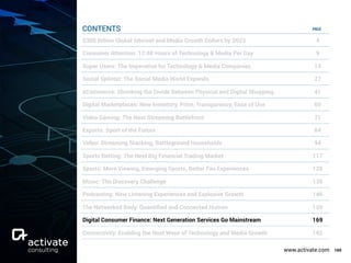 www.activate.com 169
PAGE
$300 Billion Global Internet and Media Growth Dollars by 2023 4
Consumer Attention: 12:40 Hours of Technology & Media Per Day 9
Super Users: The Imperative for Technology & Media Companies 13
Social Splinter: The Social Media World Expands 27
eCommerce: Shrinking the Divide Between Physical and Digital Shopping 41
Digital Marketplaces: New Inventory, Price, Transparency, Ease of Use 60
Video Gaming: The Next Streaming Battlefront 71
Esports: Sport of the Future 84
Video: Streaming Stacking, Battleground Households 94
Sports Betting: The Next Big Financial Trading Market 117
Sports: More Viewing, Emerging Sports, Better Fan Experiences 129
Music: The Discovery Challenge 138
Podcasting: New Listening Experiences and Explosive Growth 146
The Networked Body: Quantiﬁed and Connected Human 159
Digital Consumer Finance: Next Generation Services Go Mainstream 169
Connectivity: Enabling the Next Wave of Technology and Media Growth 182
CONTENTS
 