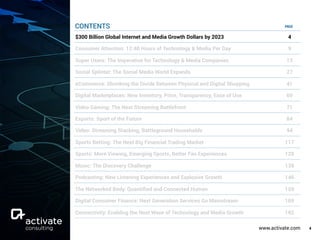 www.activate.com 4
PAGE
$300 Billion Global Internet and Media Growth Dollars by 2023 4
Consumer Attention: 12:40 Hours of Technology & Media Per Day 9
Super Users: The Imperative for Technology & Media Companies 13
Social Splinter: The Social Media World Expands 27
eCommerce: Shrinking the Divide Between Physical and Digital Shopping 41
Digital Marketplaces: New Inventory, Price, Transparency, Ease of Use 60
Video Gaming: The Next Streaming Battlefront 71
Esports: Sport of the Future 84
Video: Streaming Stacking, Battleground Households 94
Sports Betting: The Next Big Financial Trading Market 117
Sports: More Viewing, Emerging Sports, Better Fan Experiences 129
Music: The Discovery Challenge 138
Podcasting: New Listening Experiences and Explosive Growth 146
The Networked Body: Quantiﬁed and Connected Human 159
Digital Consumer Finance: Next Generation Services Go Mainstream 169
Connectivity: Enabling the Next Wave of Technology and Media Growth 182
CONTENTS
 