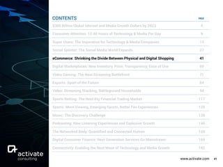 www.activate.com 41
PAGE
$300 Billion Global Internet and Media Growth Dollars by 2023 4
Consumer Attention: 12:40 Hours of Technology & Media Per Day 9
Super Users: The Imperative for Technology & Media Companies 13
Social Splinter: The Social Media World Expands 27
eCommerce: Shrinking the Divide Between Physical and Digital Shopping 41
Digital Marketplaces: New Inventory, Price, Transparency, Ease of Use 60
Video Gaming: The Next Streaming Battlefront 71
Esports: Sport of the Future 84
Video: Streaming Stacking, Battleground Households 94
Sports Betting: The Next Big Financial Trading Market 117
Sports: More Viewing, Emerging Sports, Better Fan Experiences 129
Music: The Discovery Challenge 138
Podcasting: New Listening Experiences and Explosive Growth 146
The Networked Body: Quantiﬁed and Connected Human 159
Digital Consumer Finance: Next Generation Services Go Mainstream 169
Connectivity: Enabling the Next Wave of Technology and Media Growth 182
CONTENTS
 