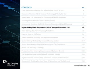 www.activate.com 60
PAGE
$300 Billion Global Internet and Media Growth Dollars by 2023 4
Consumer Attention: 12:40 Hours of Technology & Media Per Day 9
Super Users: The Imperative for Technology & Media Companies 13
Social Splinter: The Social Media World Expands 27
eCommerce: Shrinking the Divide Between Physical and Digital Shopping 41
Digital Marketplaces: New Inventory, Price, Transparency, Ease of Use 60
Video Gaming: The Next Streaming Battlefront 71
Esports: Sport of the Future 84
Video: Streaming Stacking, Battleground Households 94
Sports Betting: The Next Big Financial Trading Market 117
Sports: More Viewing, Emerging Sports, Better Fan Experiences 129
Music: The Discovery Challenge 138
Podcasting: New Listening Experiences and Explosive Growth 146
The Networked Body: Quantiﬁed and Connected Human 159
Digital Consumer Finance: Next Generation Services Go Mainstream 169
Connectivity: Enabling the Next Wave of Technology and Media Growth 182
CONTENTS
 
