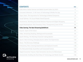 www.activate.com 71
PAGE
$300 Billion Global Internet and Media Growth Dollars by 2023 4
Consumer Attention: 12:40 Hours of Technology & Media Per Day 9
Super Users: The Imperative for Technology & Media Companies 13
Social Splinter: The Social Media World Expands 27
eCommerce: Shrinking the Divide Between Physical and Digital Shopping 41
Digital Marketplaces: New Inventory, Price, Transparency, Ease of Use 60
Video Gaming: The Next Streaming Battlefront 71
Esports: Sport of the Future 84
Video: Streaming Stacking, Battleground Households 94
Sports Betting: The Next Big Financial Trading Market 117
Sports: More Viewing, Emerging Sports, Better Fan Experiences 129
Music: The Discovery Challenge 138
Podcasting: New Listening Experiences and Explosive Growth 146
The Networked Body: Quantiﬁed and Connected Human 159
Digital Consumer Finance: Next Generation Services Go Mainstream 169
Connectivity: Enabling the Next Wave of Technology and Media Growth 182
CONTENTS
 